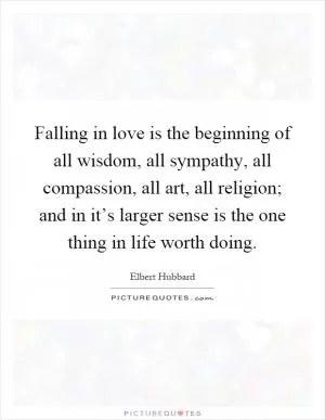 Falling in love is the beginning of all wisdom, all sympathy, all compassion, all art, all religion; and in it’s larger sense is the one thing in life worth doing Picture Quote #1