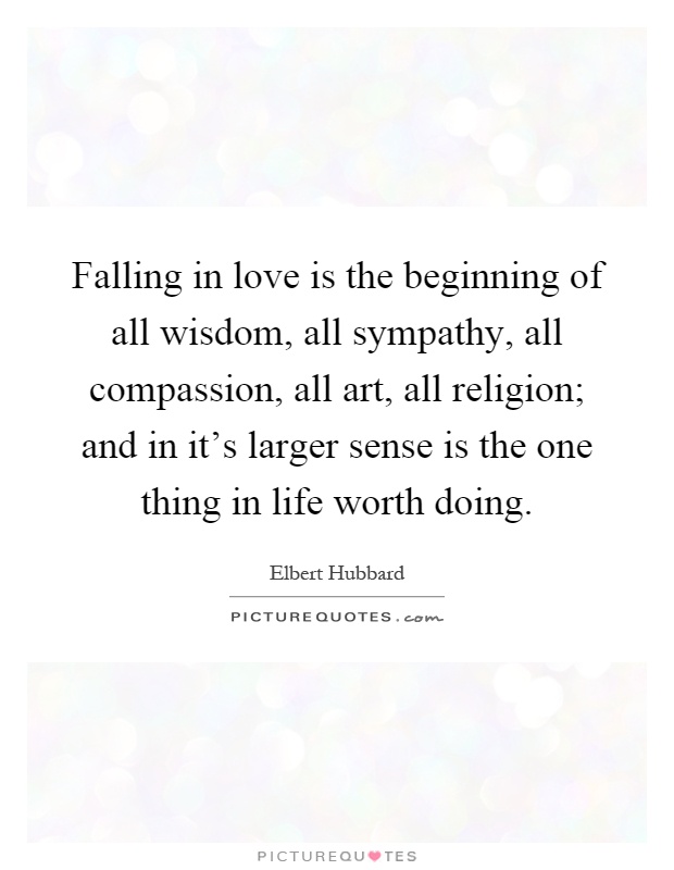 Falling in love is the beginning of all wisdom, all sympathy, all compassion, all art, all religion; and in it's larger sense is the one thing in life worth doing Picture Quote #1