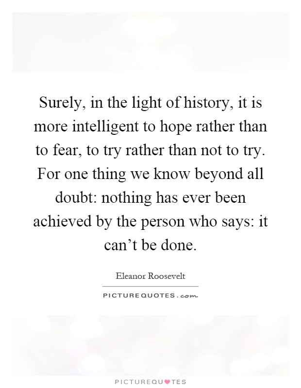 Surely, in the light of history, it is more intelligent to hope rather than to fear, to try rather than not to try. For one thing we know beyond all doubt: nothing has ever been achieved by the person who says: it can't be done Picture Quote #1
