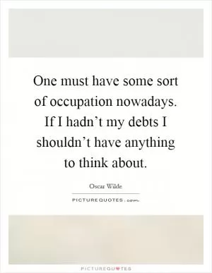 One must have some sort of occupation nowadays. If I hadn’t my debts I shouldn’t have anything to think about Picture Quote #1