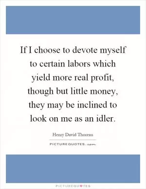 If I choose to devote myself to certain labors which yield more real profit, though but little money, they may be inclined to look on me as an idler Picture Quote #1