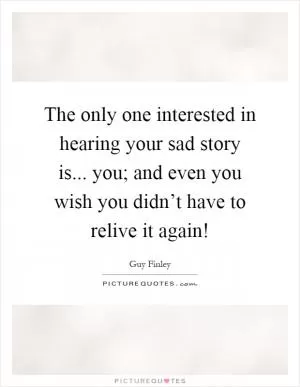 The only one interested in hearing your sad story is... you; and even you wish you didn’t have to relive it again! Picture Quote #1