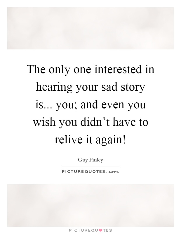 The only one interested in hearing your sad story is... you; and even you wish you didn't have to relive it again! Picture Quote #1
