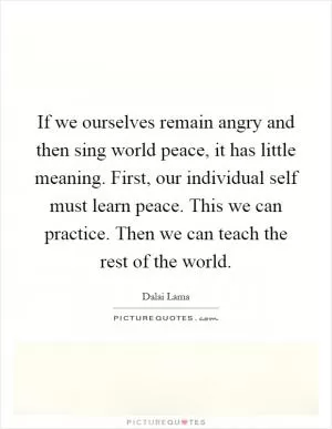 If we ourselves remain angry and then sing world peace, it has little meaning. First, our individual self must learn peace. This we can practice. Then we can teach the rest of the world Picture Quote #1