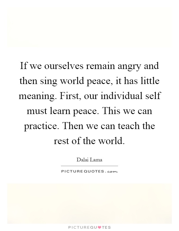 If we ourselves remain angry and then sing world peace, it has little meaning. First, our individual self must learn peace. This we can practice. Then we can teach the rest of the world Picture Quote #1