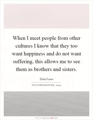 When I meet people from other cultures I know that they too want happiness and do not want suffering, this allows me to see them as brothers and sisters Picture Quote #1