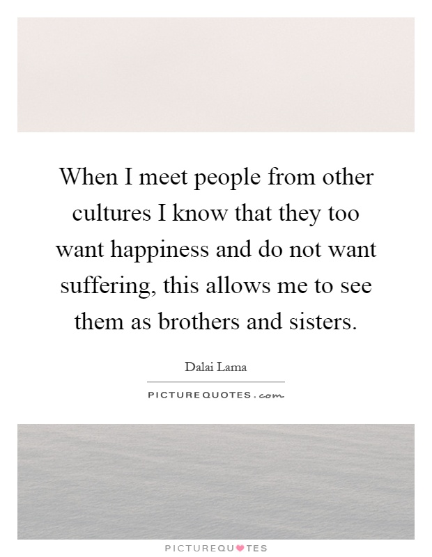 When I meet people from other cultures I know that they too want happiness and do not want suffering, this allows me to see them as brothers and sisters Picture Quote #1