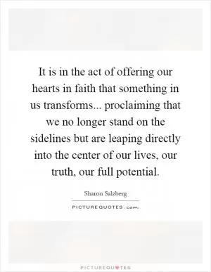It is in the act of offering our hearts in faith that something in us transforms... proclaiming that we no longer stand on the sidelines but are leaping directly into the center of our lives, our truth, our full potential Picture Quote #1