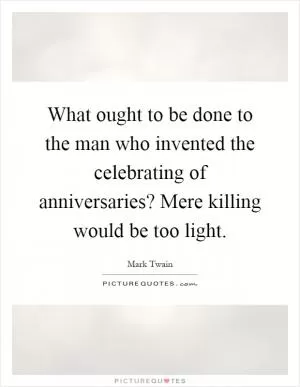 What ought to be done to the man who invented the celebrating of anniversaries? Mere killing would be too light Picture Quote #1