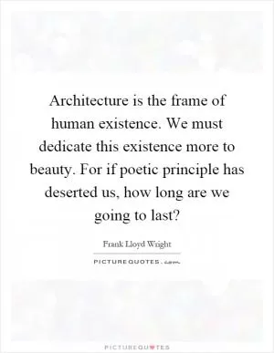 Architecture is the frame of human existence. We must dedicate this existence more to beauty. For if poetic principle has deserted us, how long are we going to last? Picture Quote #1