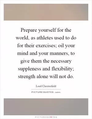 Prepare yourself for the world, as athletes used to do for their exercises; oil your mind and your manners, to give them the necessary suppleness and flexibility; strength alone will not do Picture Quote #1