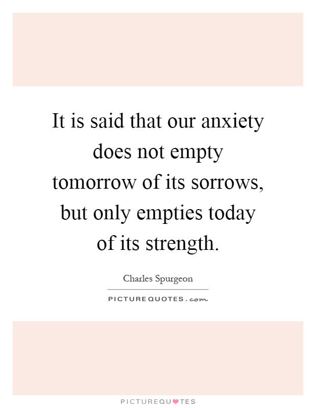 It is said that our anxiety does not empty tomorrow of its sorrows, but only empties today of its strength Picture Quote #1