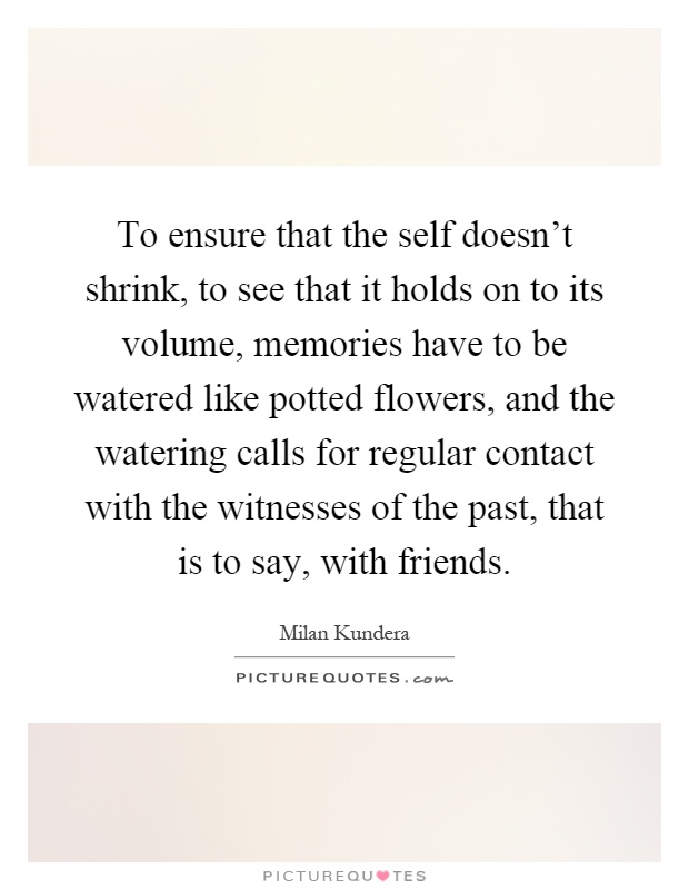 To ensure that the self doesn't shrink, to see that it holds on to its volume, memories have to be watered like potted flowers, and the watering calls for regular contact with the witnesses of the past, that is to say, with friends Picture Quote #1