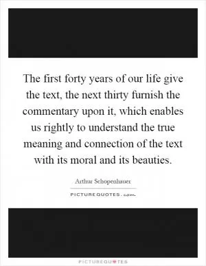 The first forty years of our life give the text, the next thirty furnish the commentary upon it, which enables us rightly to understand the true meaning and connection of the text with its moral and its beauties Picture Quote #1