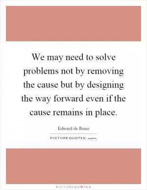We may need to solve problems not by removing the cause but by designing the way forward even if the cause remains in place Picture Quote #1