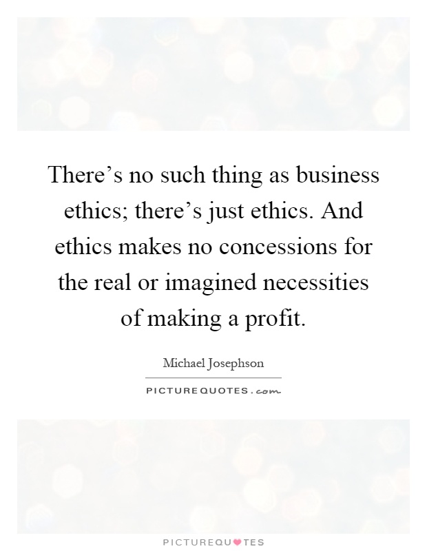 There's no such thing as business ethics; there's just ethics. And ethics makes no concessions for the real or imagined necessities of making a profit Picture Quote #1