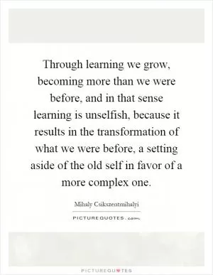 Through learning we grow, becoming more than we were before, and in that sense learning is unselfish, because it results in the transformation of what we were before, a setting aside of the old self in favor of a more complex one Picture Quote #1