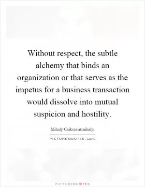 Without respect, the subtle alchemy that binds an organization or that serves as the impetus for a business transaction would dissolve into mutual suspicion and hostility Picture Quote #1