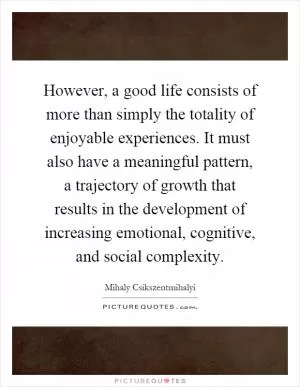 However, a good life consists of more than simply the totality of enjoyable experiences. It must also have a meaningful pattern, a trajectory of growth that results in the development of increasing emotional, cognitive, and social complexity Picture Quote #1