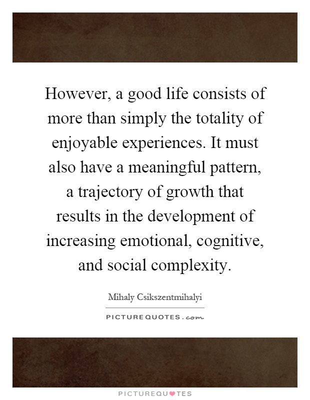 However, a good life consists of more than simply the totality of enjoyable experiences. It must also have a meaningful pattern, a trajectory of growth that results in the development of increasing emotional, cognitive, and social complexity Picture Quote #1