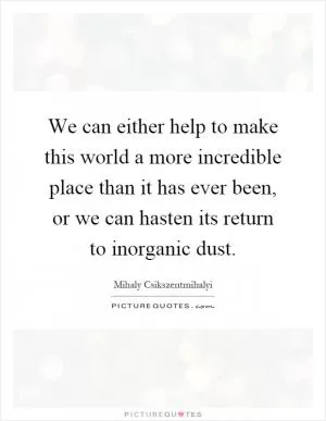We can either help to make this world a more incredible place than it has ever been, or we can hasten its return to inorganic dust Picture Quote #1