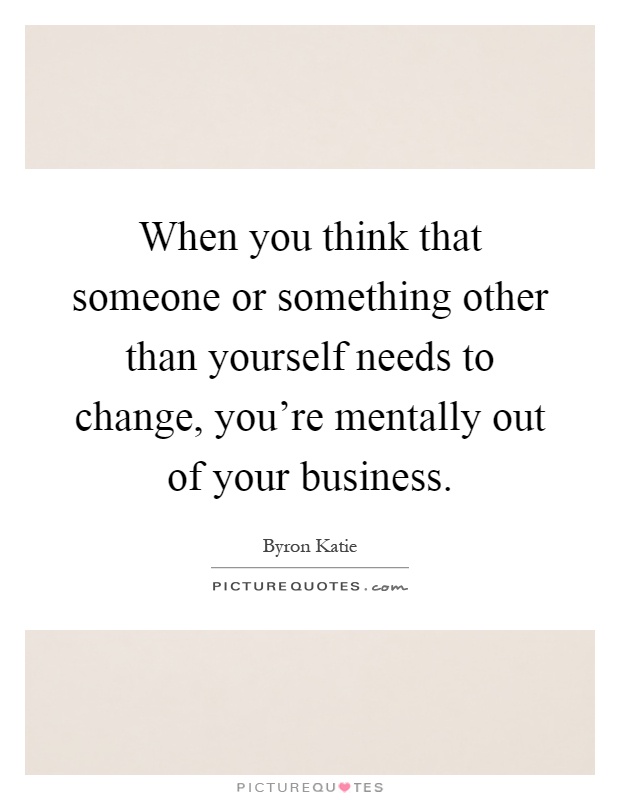When you think that someone or something other than yourself needs to change, you're mentally out of your business Picture Quote #1