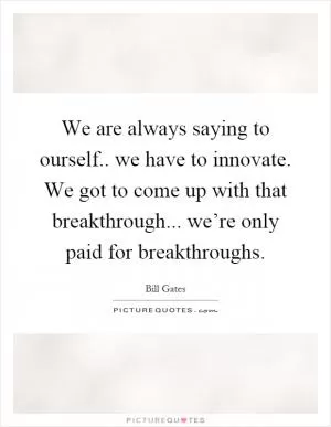 We are always saying to ourself.. we have to innovate. We got to come up with that breakthrough... we’re only paid for breakthroughs Picture Quote #1