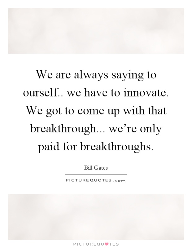 We are always saying to ourself.. we have to innovate. We got to come up with that breakthrough... we're only paid for breakthroughs Picture Quote #1