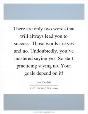 There are only two words that will always lead you to success. Those words are yes and no. Undoubtedly, you’ve mastered saying yes. So start practicing saying no. Your goals depend on it! Picture Quote #1
