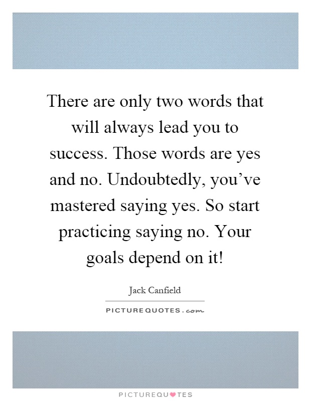 There are only two words that will always lead you to success. Those words are yes and no. Undoubtedly, you've mastered saying yes. So start practicing saying no. Your goals depend on it! Picture Quote #1