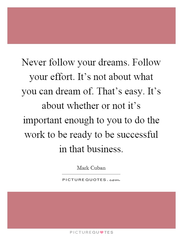 Never follow your dreams. Follow your effort. It's not about what you can dream of. That's easy. It's about whether or not it's important enough to you to do the work to be ready to be successful in that business Picture Quote #1