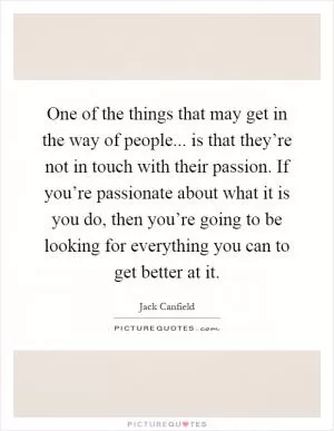 One of the things that may get in the way of people... is that they’re not in touch with their passion. If you’re passionate about what it is you do, then you’re going to be looking for everything you can to get better at it Picture Quote #1