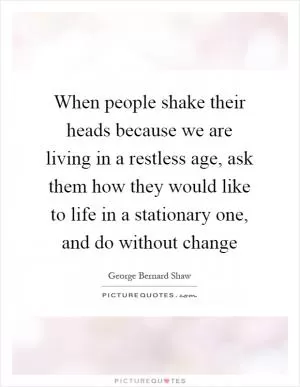 When people shake their heads because we are living in a restless age, ask them how they would like to life in a stationary one, and do without change Picture Quote #1