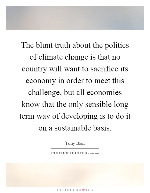 The blunt truth about the politics of climate change is that no country will want to sacrifice its economy in order to meet this challenge, but all economies know that the only sensible long term way of developing is to do it on a sustainable basis Picture Quote #1