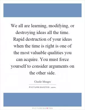 We all are learning, modifying, or destroying ideas all the time. Rapid destruction of your ideas when the time is right is one of the most valuable qualities you can acquire. You must force yourself to consider arguments on the other side Picture Quote #1
