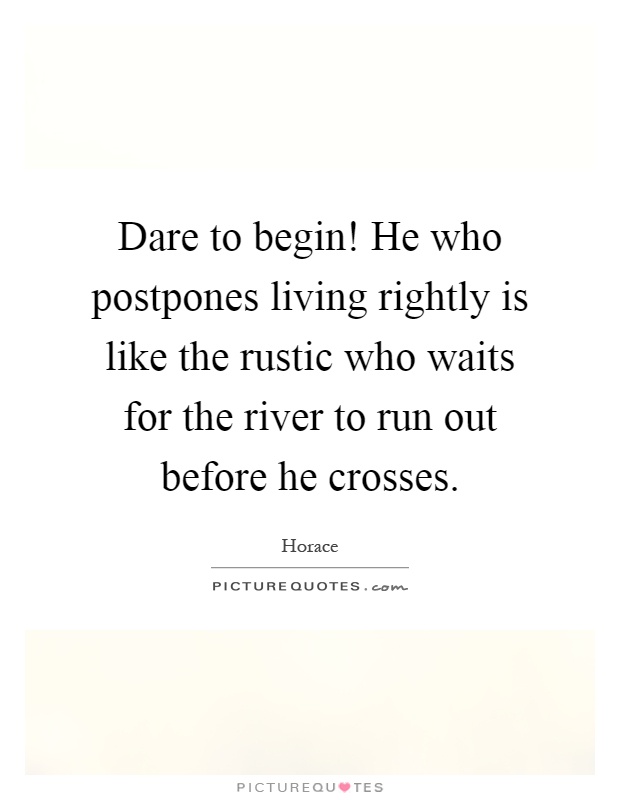 Dare to begin! He who postpones living rightly is like the rustic who waits for the river to run out before he crosses Picture Quote #1