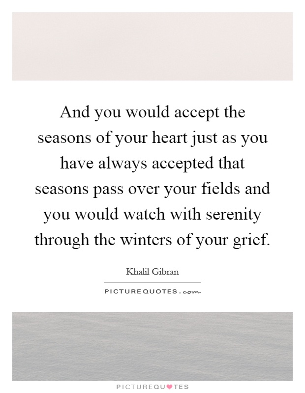 And you would accept the seasons of your heart just as you have always accepted that seasons pass over your fields and you would watch with serenity through the winters of your grief Picture Quote #1