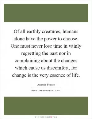 Of all earthly creatures, humans alone have the power to choose. One must never lose time in vainly regretting the past nor in complaining about the changes which cause us discomfort, for change is the very essence of life Picture Quote #1