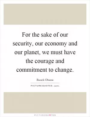 For the sake of our security, our economy and our planet, we must have the courage and commitment to change Picture Quote #1