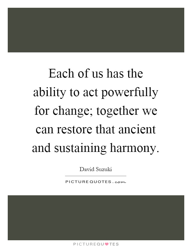 Each of us has the ability to act powerfully for change; together we can restore that ancient and sustaining harmony Picture Quote #1