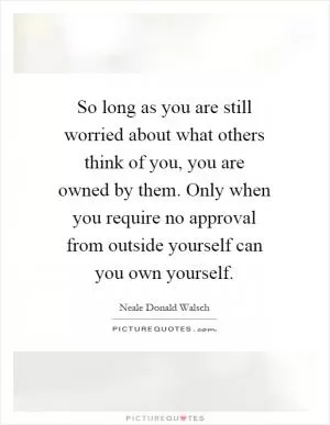 So long as you are still worried about what others think of you, you are owned by them. Only when you require no approval from outside yourself can you own yourself Picture Quote #1