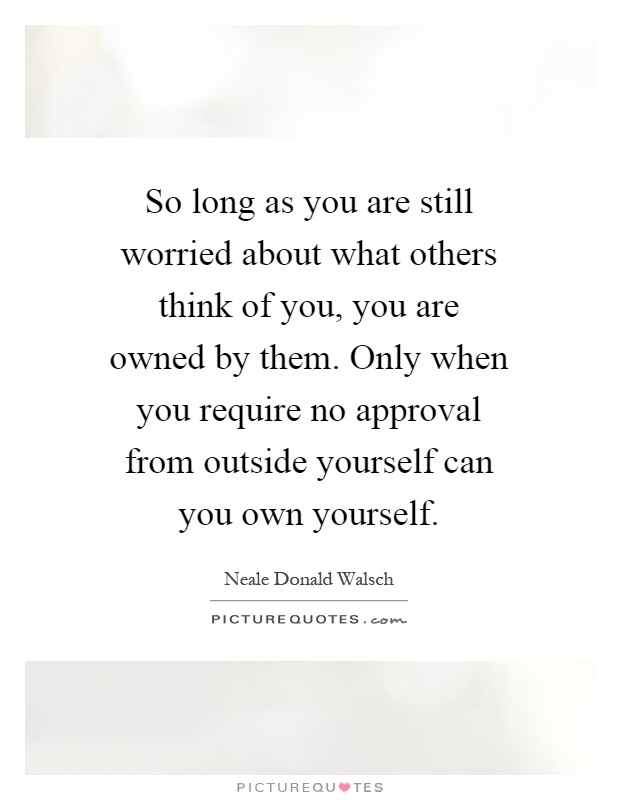 So long as you are still worried about what others think of you, you are owned by them. Only when you require no approval from outside yourself can you own yourself Picture Quote #1