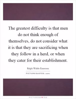 The greatest difficulty is that men do not think enough of themselves, do not consider what it is that they are sacrificing when they follow in a herd, or when they cater for their establishment Picture Quote #1
