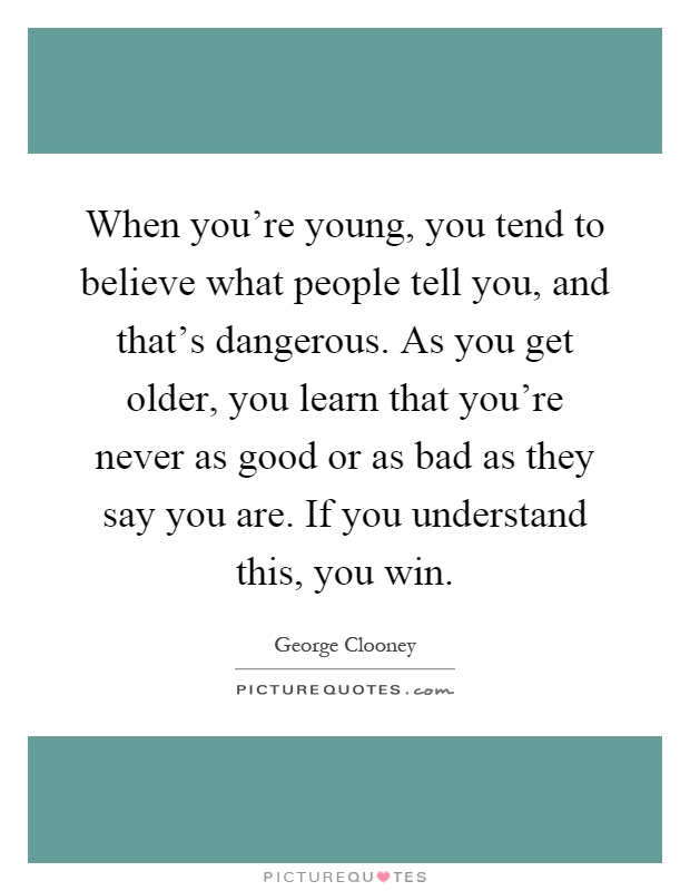 When you're young, you tend to believe what people tell you, and that's dangerous. As you get older, you learn that you're never as good or as bad as they say you are. If you understand this, you win Picture Quote #1