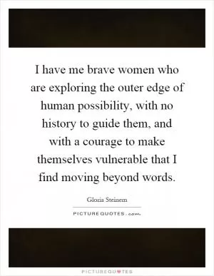 I have me brave women who are exploring the outer edge of human possibility, with no history to guide them, and with a courage to make themselves vulnerable that I find moving beyond words Picture Quote #1