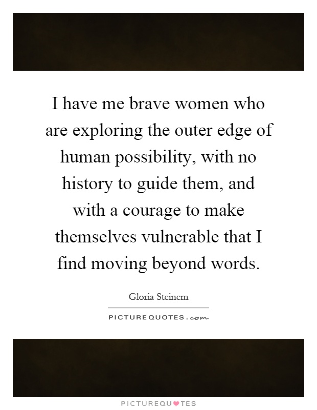 I have me brave women who are exploring the outer edge of human possibility, with no history to guide them, and with a courage to make themselves vulnerable that I find moving beyond words Picture Quote #1