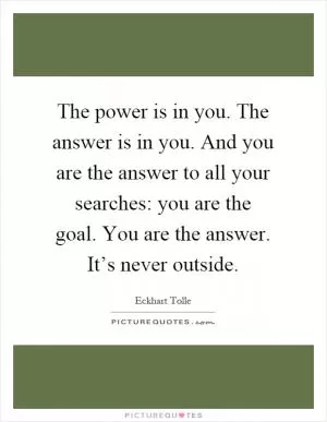The power is in you. The answer is in you. And you are the answer to all your searches: you are the goal. You are the answer. It’s never outside Picture Quote #1