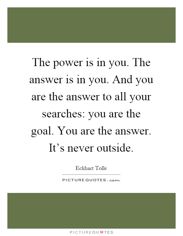 The power is in you. The answer is in you. And you are the answer to all your searches: you are the goal. You are the answer. It's never outside Picture Quote #1