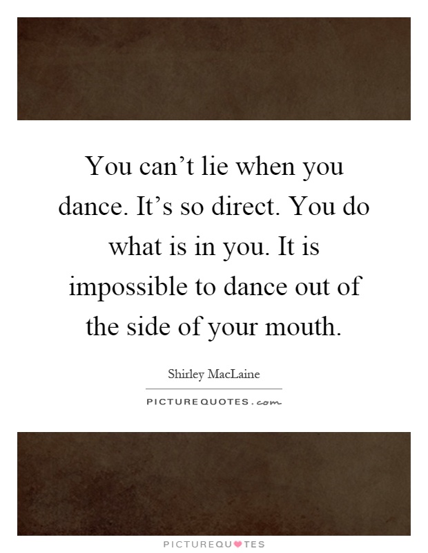 You can't lie when you dance. It's so direct. You do what is in you. It is impossible to dance out of the side of your mouth Picture Quote #1