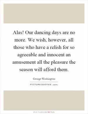 Alas! Our dancing days are no more. We wish, however, all those who have a relish for so agreeable and innocent an amusement all the pleasure the season will afford them Picture Quote #1